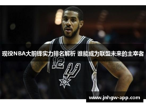 现役NBA大前锋实力排名解析 谁能成为联盟未来的主宰者