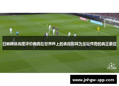 日韩媒体高度评价梅西在世界杯上的表现称其为足坛传奇的真正象征