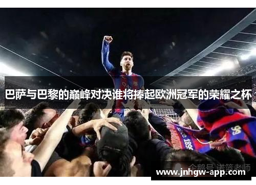巴萨与巴黎的巅峰对决谁将捧起欧洲冠军的荣耀之杯