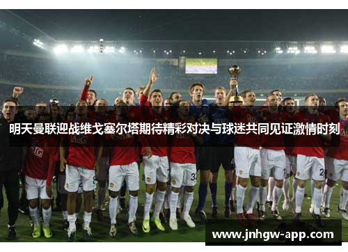 明天曼联迎战维戈塞尔塔期待精彩对决与球迷共同见证激情时刻